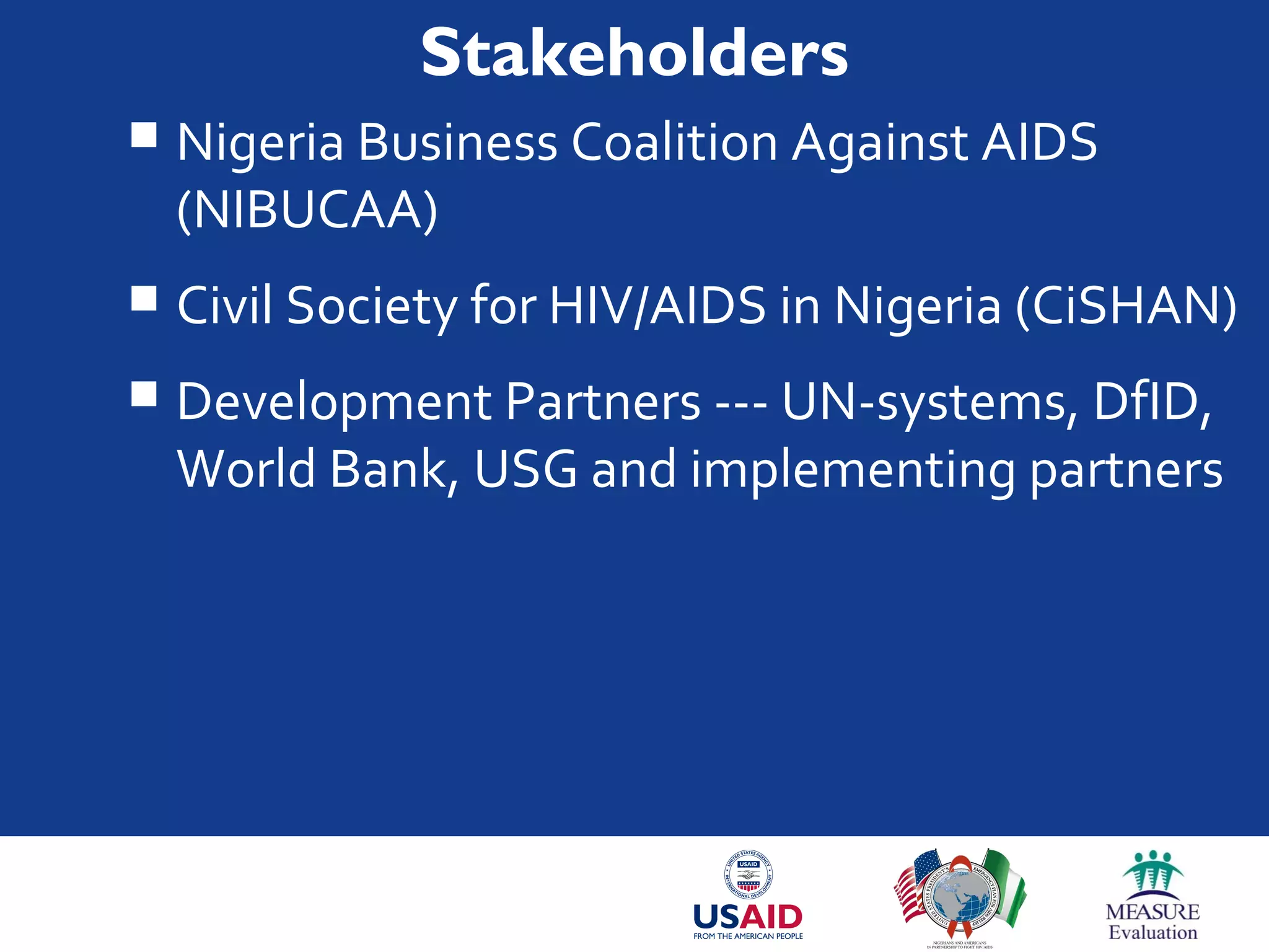 Stakeholders
 Nigeria Business Coalition Against AIDS
(NIBUCAA)
 Civil Society for HIV/AIDS in Nigeria (CiSHAN)
 Development Partners --- UN-systems, DfID,
World Bank, USG and implementing partners
 
