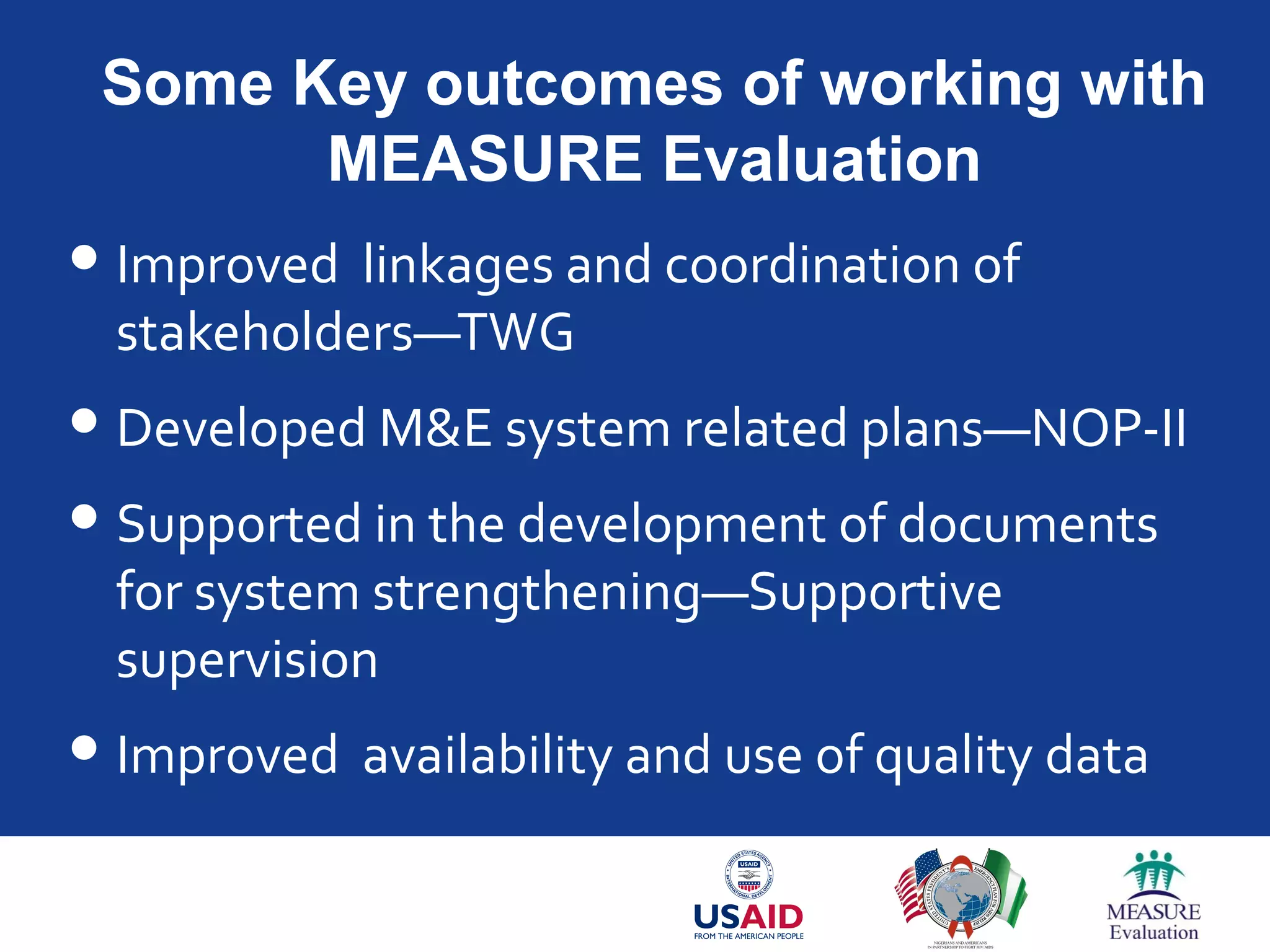 Some Key outcomes of working with
MEASURE Evaluation
Improved linkages and coordination of
stakeholders—TWG
Developed M&E system related plans—NOP-II
Supported in the development of documents
for system strengthening—Supportive
supervision
Improved availability and use of quality data
 