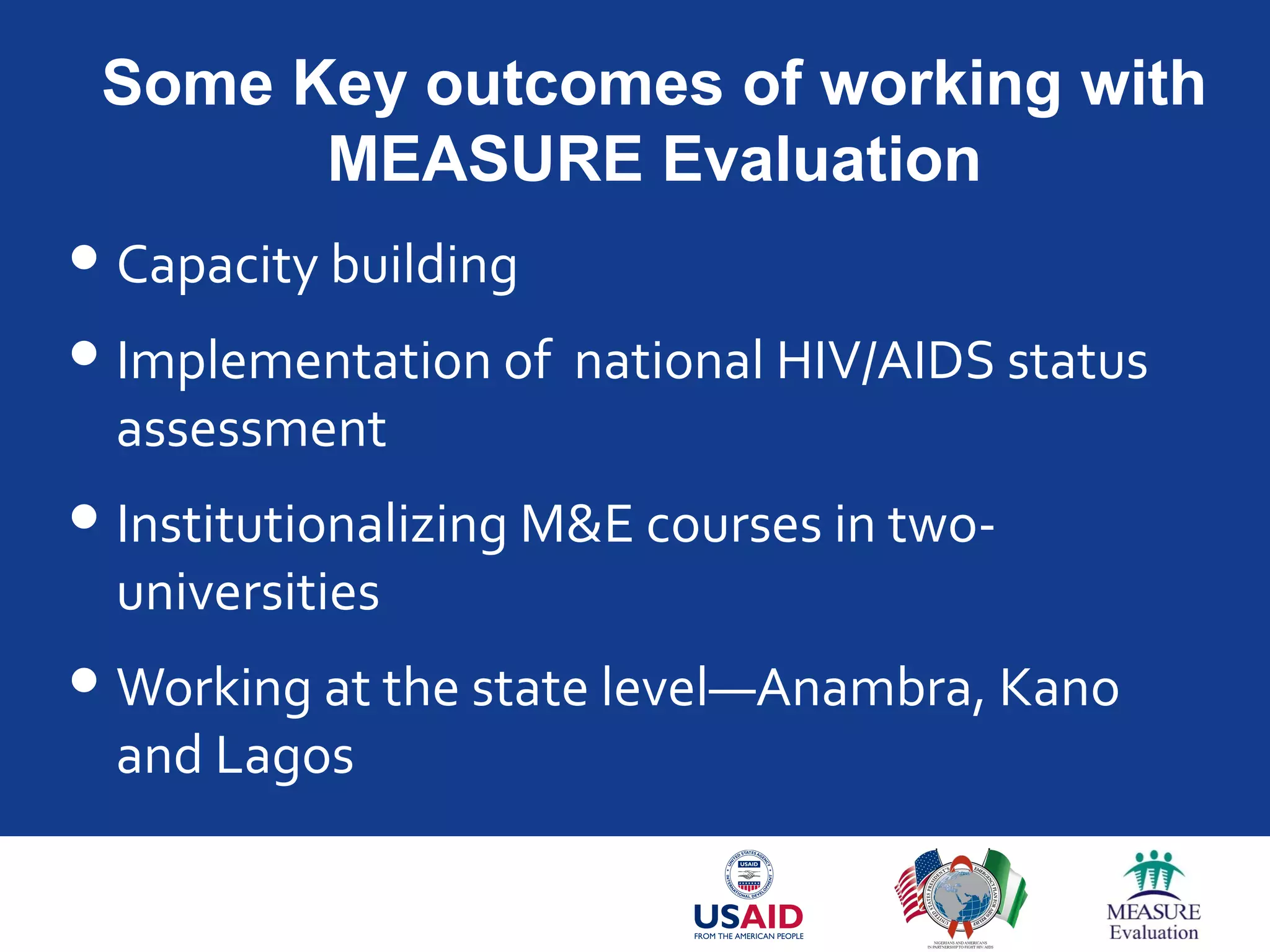 Some Key outcomes of working with
MEASURE Evaluation
Capacity building
Implementation of national HIV/AIDS status
assessment
Institutionalizing M&E courses in two-
universities
Working at the state level—Anambra, Kano
and Lagos
 