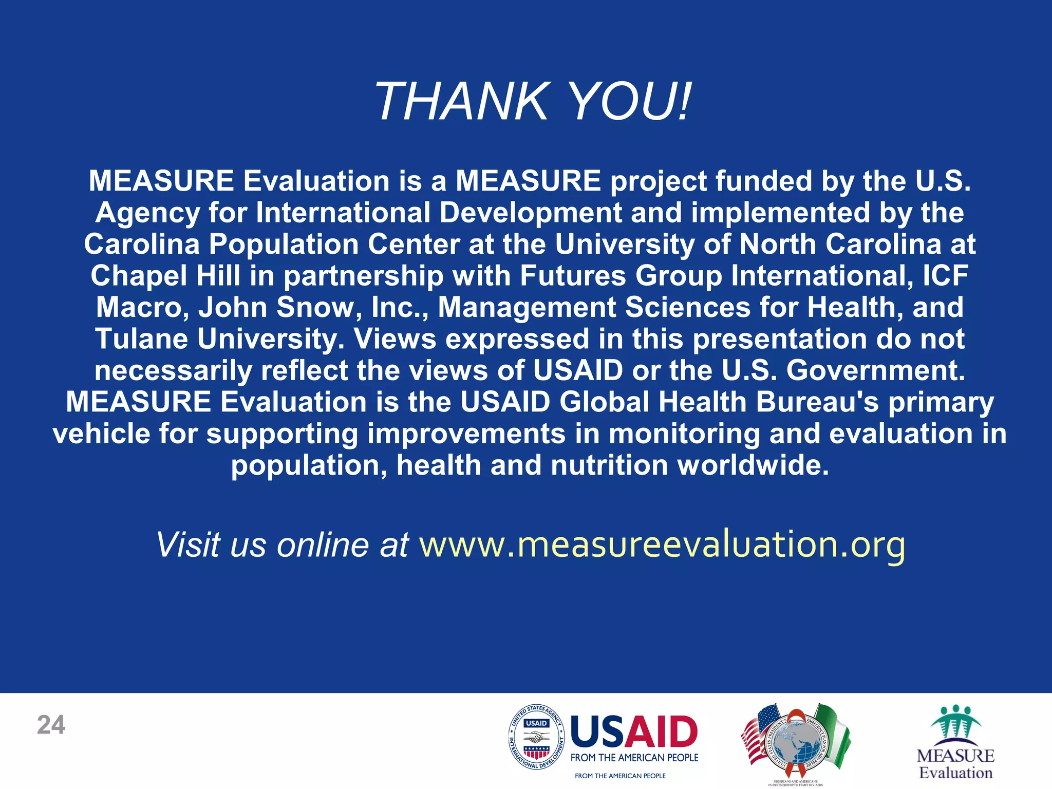 THANK YOU!
MEASURE Evaluation is a MEASURE project funded by the U.S.
Agency for International Development and implemented by the
Carolina Population Center at the University of North Carolina at
Chapel Hill in partnership with Futures Group International, ICF
Macro, John Snow, Inc., Management Sciences for Health, and
Tulane University. Views expressed in this presentation do not
necessarily reflect the views of USAID or the U.S. Government.
MEASURE Evaluation is the USAID Global Health Bureau's primary
vehicle for supporting improvements in monitoring and evaluation in
population, health and nutrition worldwide.
Visit us online at www.measureevaluation.org
24
 