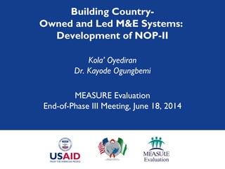 Building Country-
Owned and Led M&E Systems:
Development of NOP-II
Kola’ Oyediran
Dr. Kayode Ogungbemi
MEASURE Evaluation
End-of-Phase III Meeting, June 18, 2014
 