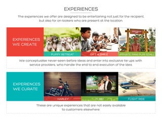 The experiences we offer are designed to be entertaining not just for the recipient,
but also for on-lookers who are present at the location.
We conceptualise never-seen-before ideas and enter into exclusive tie ups with
service providers, who handle the end to end execution of the idea.
These are unique experiences that are not easily available
to customers elsewhere.
EXPERIENCES
EXPERIENCES
WE CREATE
PUPPY RETREAT GIFT A SMILE PRIVATE PANI PURI STALL
HARLEY 70 MM FLIGHT RIDE
EXPERIENCES
WE CURATE
 