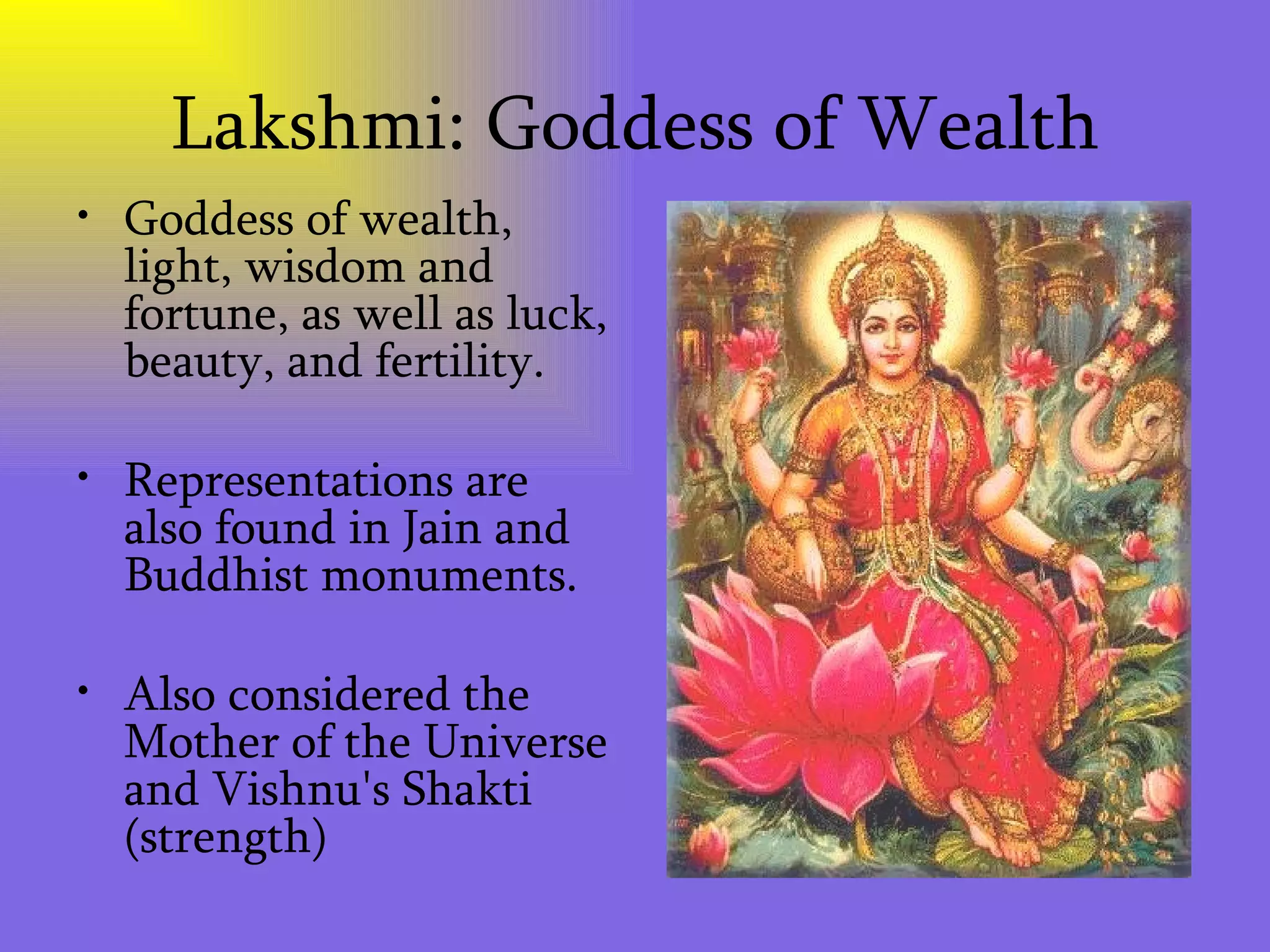 Lakshmi: Goddess of Wealth Goddess of wealth, light, wisdom and fortune, as well as luck, beauty, and fertility.  Representations are also found in Jain and Buddhist monuments. Also considered the Mother of the Universe and Vishnu's Shakti (strength)  