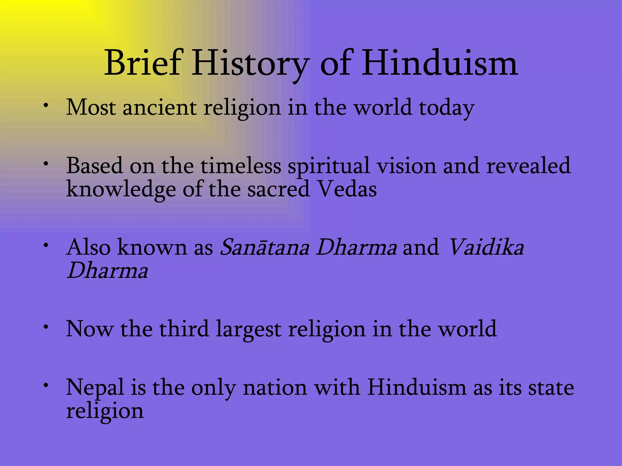 Brief History of Hinduism Most ancient religion in the world today Based on the timeless spiritual vision and revealed knowledge of the sacred Vedas Also known as  Sanātana Dharma  and  Vaidika Dharma   Now the third largest religion in the world  Nepal is the only nation with Hinduism as its state religion 