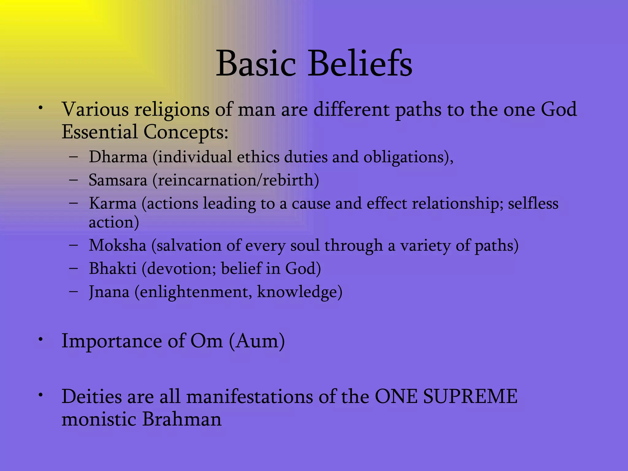 Basic Beliefs Various religions of man are different paths to the one God Essential Concepts: Dharma (individual ethics duties and obligations), Samsara (reincarnation/rebirth) Karma (actions leading to a cause and effect relationship; selfless action) Moksha (salvation of every soul through a variety of paths) Bhakti (devotion; belief in God) Jnana (enlightenment, knowledge) Importance of Om (Aum) Deities are all manifestations of the ONE SUPREME monistic Brahman 