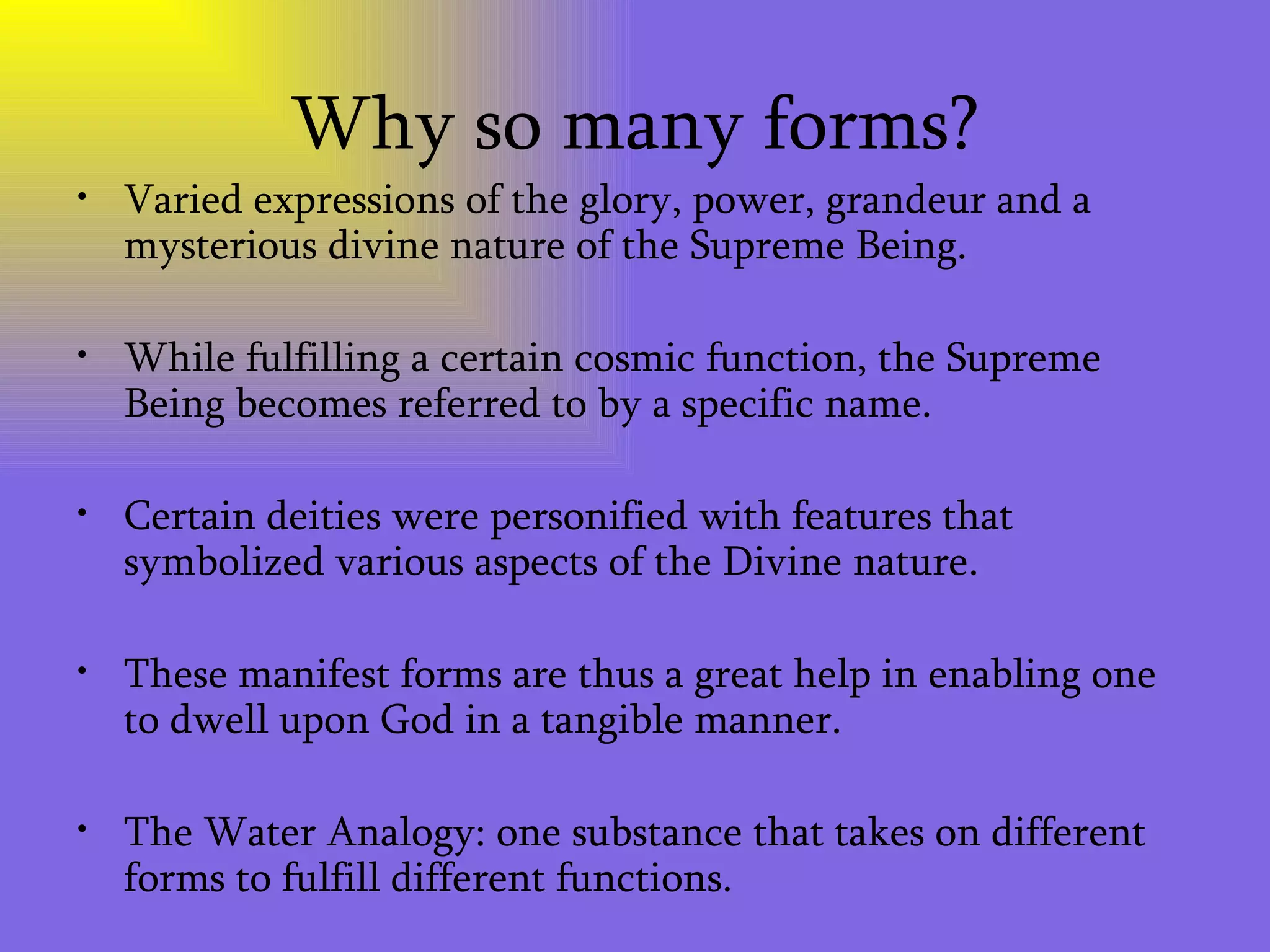 Why so many forms? Varied expressions of the glory, power, grandeur and a mysterious divine nature of the Supreme Being.  While fulfilling a certain cosmic function, the Supreme Being becomes referred to by a specific name.  Certain deities were personified with features that symbolized various aspects of the Divine nature. These manifest forms are thus a great help in enabling one to dwell upon God in a tangible manner. The Water Analogy: one substance that takes on different forms to fulfill different functions. 