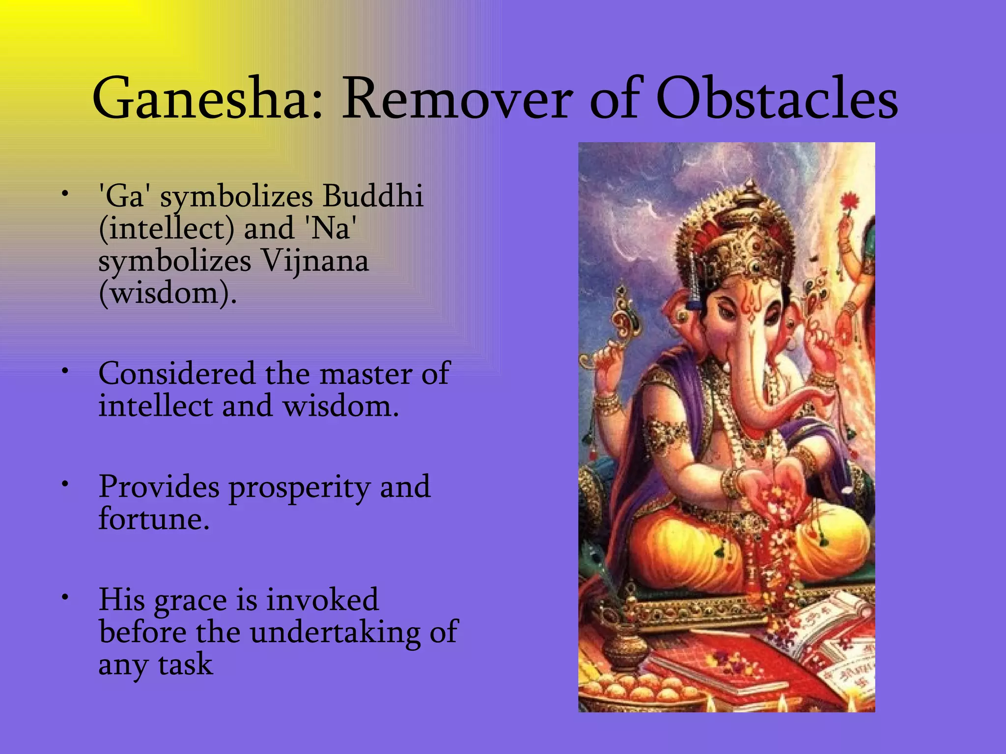 Ganesha: Remover of Obstacles  'Ga' symbolizes Buddhi (intellect) and 'Na' symbolizes Vijnana (wisdom).  Considered the master of intellect and wisdom.  Provides prosperity and fortune.  His grace is invoked before the undertaking of any task 