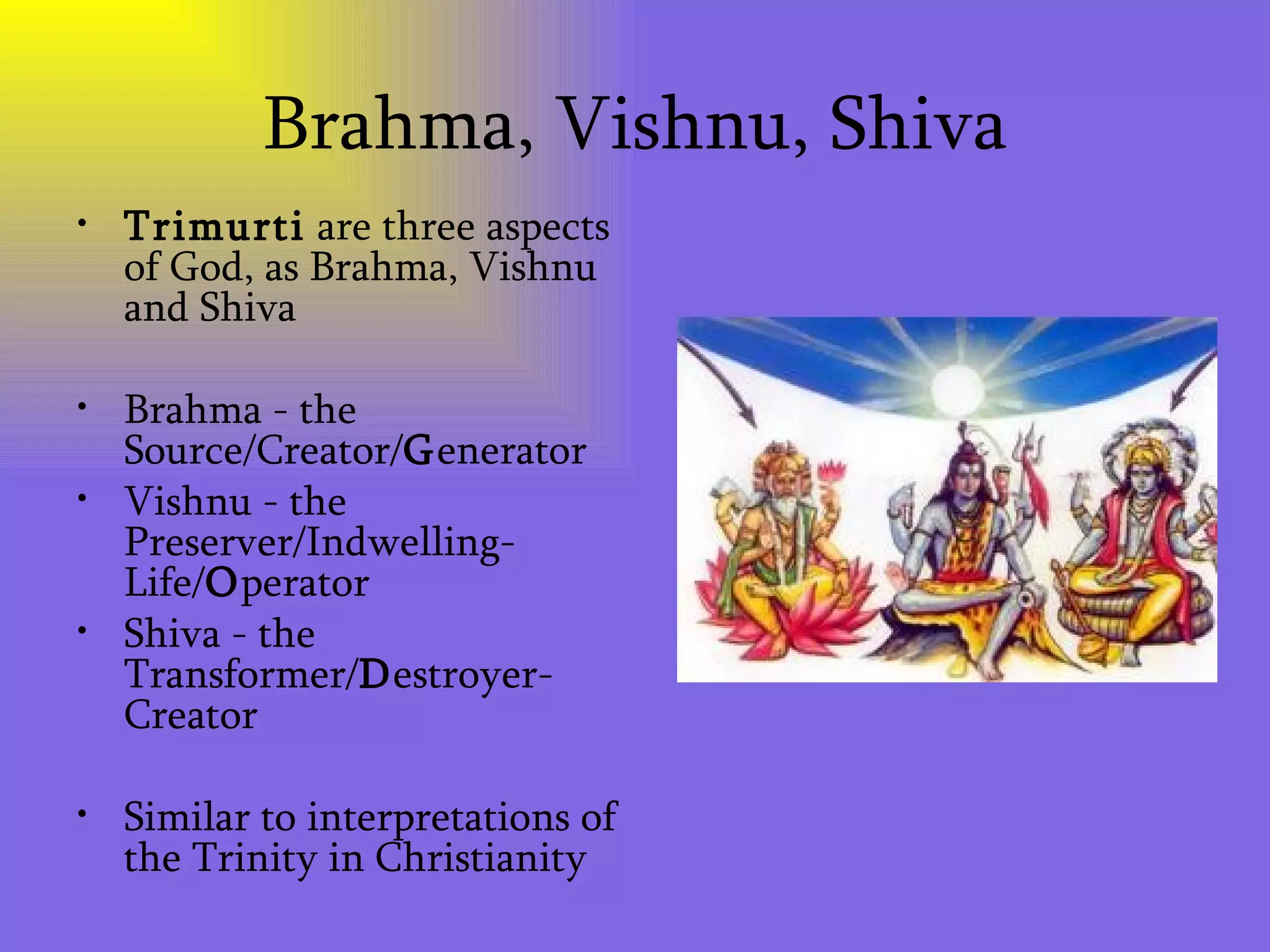Brahma, Vishnu, Shiva Trimurti  are three aspects of God, as Brahma, Vishnu and Shiva Brahma - the Source/Creator/ G enerator  Vishnu - the Preserver/Indwelling-Life/ O perator  Shiva - the Transformer/ D estroyer-Creator Similar to interpretations of the Trinity in Christianity 