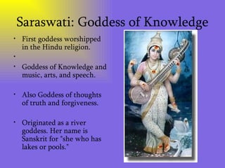 Saraswati: Goddess of Knowledge First goddess worshipped in the Hindu religion. Goddess of Knowledge and music, arts, and speech.  Also Goddess of thoughts of truth and forgiveness.  Originated as a river goddess. Her name is Sanskrit for "she who has lakes or pools." 