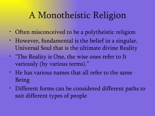 A Monotheistic Religion Often misconceived to be a polytheistic religion However, fundamental is the belief in a singular, Universal Soul that is the ultimate divine Reality  "The Reality is One, the wise ones refer to It variously (by various terms).” He has various names that all refer to the same Being  Different forms can be considered different paths to suit different types of people 