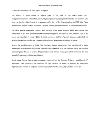 OYELAMI TEMITOPE OLAOLUWA

QUESTION: - History of the Print Media in Nigeria

The history of print media in Nigeria goes as far back as the 1840s when the
European missionaries established community newspapers to propagate Christianity. This initiative later
gave rise to the establishment of newspaper outfits likes of Dr. Nnamdi Azikwe in 1937; title “West
African Pilot”, Azikwe’s paper pioneered a general protest against attainment of independence in 1960.

The New Nigeria Newspaper Limited, with its head office along Ahmadu Bello way Kaduna, was
established by the then government of the northern region on 23 rd October 1964. The first copy of the
paper was issued on 1st January 1966. Its initial name was Northern Nigerian Newspapers Limited, but
when states were created it was changed to New Nigeria Newspaper Limited up till today.

Before the establishment of NNN, The Northern Nigeria Government had established a Hausa
Newspaper in Zaria called Gaskiya Ta Fi Kwabo in 1965. In March 1973, the company set up the southern
plant alongside the one in kaduna. They simultaneously printed newspapers which enhanced the wide
spread of newspaper in Kaduna and Lagos.

As at today, Nigeria has various newspapers ranging from the Nigerian Tribune – established 16 th
November, 1949. The Punch, The Vanguard, The Pilot, The Sun, The Weed Kay, This Day, etc. at present,
Nigeria have a number of language papers ranging from Yoruba, Hausa, Igbo, Itsekiri and so on.
 