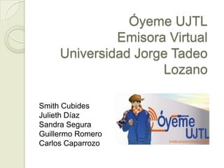 Óyeme UJTL
              Emisora Virtual
     Universidad Jorge Tadeo
                     Lozano

Smith Cubides
Julieth Díaz
Sandra Segura
Guillermo Romero
Carlos Caparrozo
 