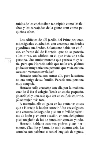 ruidos de los coches iban tan rápido como las fle-
chas y las carcajadas de la gente eran como pe-
queños saltos.
Los edificios de «El jardín del Príncipe» eran
todos iguales: cuadrados, con ventanas cuadradas
y jardines cuadrados. Solamente había un edifi-
cio, enfrente del de Horacio, que no se parecía
a los otros, un edificio en el que vivía una sola
persona. Una mujer morena que parecía muy se-
ria, pero que Horacio sabía que no lo era. ¿Cómo
podía ser muy seria una persona que vivía en una
casa con ventanas ovaladas?
Horacio soñaba con entrar allí, pero la señora
no era amiga de su familia. Parecía una persona
muy ocupada.
Horacio solía cruzarse con ella por la mañana
cuando él iba al colegio. Tenía un coche pequeño,
¡increíble!, y una casa que era un edificio enorme.
¡Qué mujer más rara!
A menudo, ella colgaba en las ventanas cosas
que a Horacio le hacían sonreír. Una vez colgó en
una ventana del segundo piso un móvil de pajari-
tos de latón y, en otra ocasión, en una del quinto
piso, un globo de los de antes, con canasta y todo.
Horacio hablaba con sus padres y sus her-
manos, Claudio y Banu, de todo cuanto veía. Lo
contaba con palabras o con el lenguaje de signos.
10
 