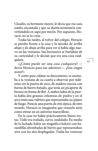 Claudio, su hermano mayor, le decía que esa casa
estaba encantada y que su dueña terminaría con-
virtiéndolo en sapo por mirón. Por supuesto, Ho-
racio no se lo creía.
Todas las tardes, al volver del colegio, Horacio
se paraba frente a la casa y la miraba de arriba
abajo y de abajo arriba para ver si había algo nue-
vo en las ventanas. Sus hermanos se burlaban de
su curiosidad y le decían que era una casa cual-
quiera.
«¿Cómo puede ser una casa cualquiera? —
decía Horacio para sus adentros—. ¿Son ciegos
acaso?»
Y como para calmar su descontento, se asoma-
ba a la ventana de su cuarto a observar por milé-
sima vez la puerta de arco, de madera maciza con
barras de hierro forjado, que tenía un picaporte de
bronce en forma de flor. A ambos lados de la puer-
ta había dos gruesas columnas de piedra y en el
arco tenía una vidriera que representaba un pájaro
de fuego. Parecía una puerta de otra época, de otro
mundo. Horacio se imaginaba que cruzarla sería
como entrar en un universo maravilloso.
En la casa no había prácticamente líneas rec-
tas. Todo era ovalado, curvo, ondulado. En medio
de la fachada había un magnífico balcón con ba-
randillas abombadas de hierro que representaban
aves con las alas desplegadas. Todas las ventanas
11
 