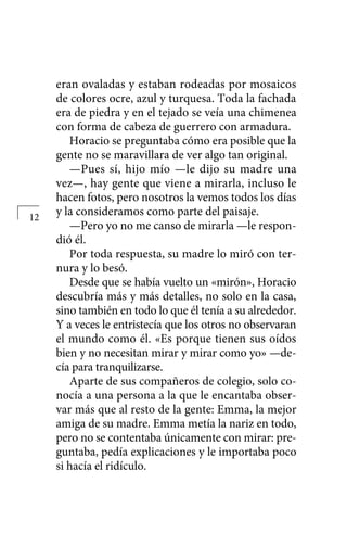 eran ovaladas y estaban rodeadas por mosaicos
de colores ocre, azul y turquesa. Toda la fachada
era de piedra y en el tejado se veía una chimenea
con forma de cabeza de guerrero con armadura.
Horacio se preguntaba cómo era posible que la
gente no se maravillara de ver algo tan original.
—Pues sí, hijo mío —le dijo su madre una
vez—, hay gente que viene a mirarla, incluso le
hacen fotos, pero nosotros la vemos todos los días
y la consideramos como parte del paisaje.
—Pero yo no me canso de mirarla —le respon-
dió él.
Por toda respuesta, su madre lo miró con ter-
nura y lo besó.
Desde que se había vuelto un «mirón», Horacio
descubría más y más detalles, no solo en la casa,
sino también en todo lo que él tenía a su alrededor.
Y a veces le entristecía que los otros no observaran
el mundo como él. «Es porque tienen sus oídos
bien y no necesitan mirar y mirar como yo» —de-
cía para tranquilizarse.
Aparte de sus compañeros de colegio, solo co-
nocía a una persona a la que le encantaba obser-
var más que al resto de la gente: Emma, la mejor
amiga de su madre. Emma metía la nariz en todo,
pero no se contentaba únicamente con mirar: pre-
guntaba, pedía explicaciones y le importaba poco
si hacía el ridículo.
12
 