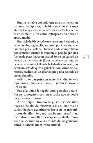 Emma le había contado que una noche, en un
restaurante japonés, le habían servido una sopa
«tan bella» que casi no se atrevía a meter la cucha-
ra en el plato. «Era como estropear una obra de
arte», añadió.
Emma lo había llevado una vez a una heladería, a
la que se iba, según ella, «no solo por el sabor, sino
también por el color». Horacio pudo comprobarlo
por sí mismo cuando le trajeron su pedido. ¡En una
fuente de plata había un jardín! Sobre un césped de
helado de menta había flores de helado de fresa, de
helado de vainilla, tallos de helado de chocolate, un
pequeño seto de quivis, galletitas con forma de pa-
rasoles, piedrecitas de albaricoque y una cascada de
crema chantillí.
—Si no te das prisa en meterle el diente —le
dijo Emma, muerta de risa—, tu jardín se conver-
tirá en río.
Fue ella quien le regaló unos gemelos peque-
ños pero potentes, con un estuche que se podía
colgar en el cinturón.
Al principio Horacio se puso insoportable,
pues no dejaba de observar a los miembros de
su familia para examinarlos hasta en los más mí-
nimos detalles. Se ganó sus buenas regañinas,
incluidos los maullidos exasperados de Raimun-
do, que, cuando lo veía armado de los gemelos,
quizá le parecía un extraño animal.
13
 