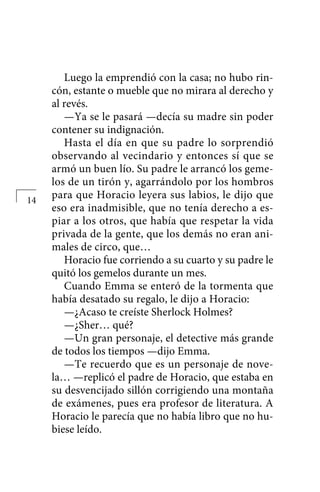 Luego la emprendió con la casa; no hubo rin-
cón, estante o mueble que no mirara al derecho y
al revés.
—Ya se le pasará —decía su madre sin poder
contener su indignación.
Hasta el día en que su padre lo sorprendió
observando al vecindario y entonces sí que se
armó un buen lío. Su padre le arrancó los geme-
los de un tirón y, agarrándolo por los hombros
para que Horacio leyera sus labios, le dijo que
eso era inadmisible, que no tenía derecho a es-
piar a los otros, que había que respetar la vida
privada de la gente, que los demás no eran ani-
males de circo, que…
Horacio fue corriendo a su cuarto y su padre le
quitó los gemelos durante un mes.
Cuando Emma se enteró de la tormenta que
había desatado su regalo, le dijo a Ho­racio:
—¿Acaso te creíste Sherlock Holmes?
—¿Sher… qué?
—Un gran personaje, el detective más grande
de todos los tiempos —dijo Emma.
—Te recuerdo que es un personaje de nove-
la… —replicó el padre de Horacio, que estaba en
su desvencijado sillón corrigiendo una montaña
de exámenes, pues era profesor de literatura. A
Horacio le parecía que no había libro que no hu-
biese leído.
14
 