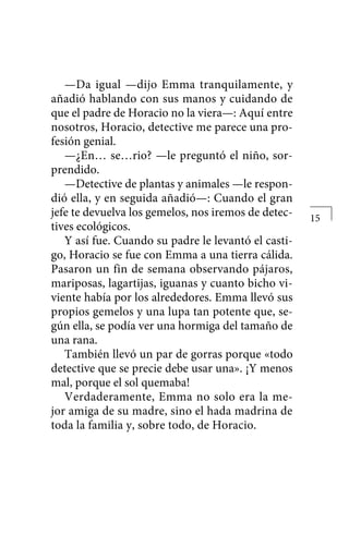 —Da igual —dijo Emma tranquilamente, y
añadió hablando con sus manos y cuidando de
que el padre de Horacio no la viera—: Aquí entre
nosotros, Horacio, detective me parece una pro-
fesión genial.
—¿En… se…rio? —le preguntó el niño, sor-
prendido.
—Detective de plantas y animales —le respon-
dió ella, y en seguida añadió—: Cuando el gran
jefe te devuelva los gemelos, nos iremos de detec-
tives ecológicos.
Y así fue. Cuando su padre le levantó el casti-
go, Horacio se fue con Emma a una tierra cálida.
Pasaron un fin de semana observando pájaros,
mariposas, lagartijas, iguanas y cuanto bicho vi-
viente había por los alrededores. Emma llevó sus
propios gemelos y una lupa tan potente que, se-
gún ella, se podía ver una hormiga del tamaño de
una rana.
También llevó un par de gorras porque «todo
detective que se precie debe usar una». ¡Y menos
mal, porque el sol quemaba!
Verdaderamente, Emma no solo era la me-
jor amiga de su madre, sino el hada madrina de
toda la familia y, sobre todo, de Horacio.
15
 