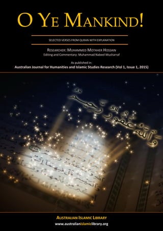w
O YE MANKIND!
SELECTED VERSES FROM QURAN WITH EXPLANATION
RESEARCHER: MUHAMMED MOTAHER HOSSAIN
Editing and Commentary: Muhammad Nabeel Musharraf
As published in:
Australian Journal for Humanities and Islamic Studies Research (Vol 1, Issue 1, 2015)
AUSTRALIAN ISLAMIC LIBRARY
www.australianislamiclibrary.org
 