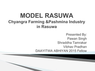 MODEL RASUWA
Chyangra Farming &Pashmina Industry
in Rasuwa
Presented By:
Pawan Singh
Shraddha Tamrakar
Vibhav Pradhan
DAAYITWA ABHIYAN 2015 Fellow
 