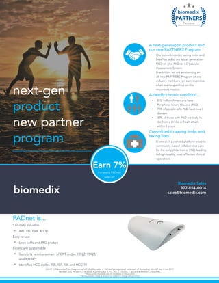next-gen
product
new partner
program
A deadly chronic condition...
•	 8-12 million Americans have
Peripheral Artery Disease (PAD)
•	 75% of people with PAD have heart
disease
•	 30% of those with PAD are likely to
die from a stroke or heart attack
within 5 years
Committed to saving limbs and
saving lives
Biomedix’s patented platform enables
community-based collaborative care
for the early detection of PAD, leading
to high-quality, cost- effective clinical
operations.
A next-generation product and
our new PARTNERS Program
Our commitment to saving limbs and
lives has led to our latest generation
PADnet - the PADnet 4.0 Vascular
Assessment System.
In addition, we are announcing an
all-new PARTNERS Program where
industry members can earn incentives
when teaming with us on this
important mission.
PADnet is...
Clinically Valuable
*	ABI, TBI, PVR, & CVI
Easy-to-use
*	Uses cuffs and PPG probes
Financially Sustainable
*	Supports reimbursement of CPT codes 93922, 93923,
and 93924**
*	Identifies HCC codes 108, 107, 106 and HCC 18
Biomedix Sales
877-854-0014
sales@biomedix.combiomedix
®
©2017 Collaborative Care Diagnostics, LLC dba Biomedix • PADnet is a registered trademark of Biomedix • ML-229 Rev A Jun 2017
PADNET: U.S. PATENTS 7,983,930; 8,229,762 B2; 7,214,192; 7,172,555; 7,166,076 & PATENTS PENDING.
* Please contact Biomedix sales for full details on this program.
** Reimbursement criteria & amounts are subject to change without notice.
PARTNERS
PROGRAM
biomedix
®
For every PADnet
referral*
Earn 7%
 