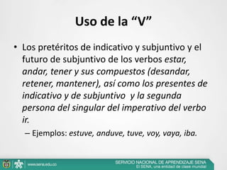 Uso de la “V”
• Los pretéritos de indicativo y subjuntivo y el
futuro de subjuntivo de los verbos estar,
andar, tener y sus compuestos (desandar,
retener, mantener), así como los presentes de
indicativo y de subjuntivo y la segunda
persona del singular del imperativo del verbo
ir.
– Ejemplos: estuve, anduve, tuve, voy, vaya, iba.
 