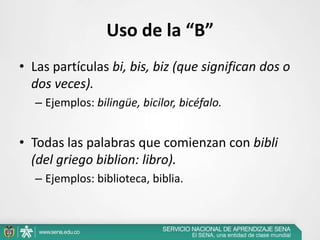 Uso de la “B”
• Las partículas bi, bis, biz (que significan dos o
dos veces).
– Ejemplos: bilingüe, bicilor, bicéfalo.
• Todas las palabras que comienzan con bibli
(del griego biblion: libro).
– Ejemplos: biblioteca, biblia.
 