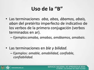 Uso de la “B”
• Las terminaciones aba, abas, ábamos, abais,
aban del pretérito imperfecto de indicativo de
los verbos de la primera conjugación (verbos
terminados en ar).
– Ejemplos:amaba, amabas, amábamos, amabais.
• Las terminaciones en ble y bilidad.
– Ejemplos: amable, amabilidad, confiable,
confiabilidad.
 