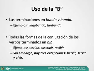 Uso de la “B”
• Las terminaciones en bundo y bunda.
– Ejemplos: vagabundo, furibunda
• Todas las formas de la conjugación de los
verbos terminados en bir.
– Ejemplos: escribir, suscribir, recibir.
– Sin embargo, hay tres excepciones: hervir, servir
y vivir.
 