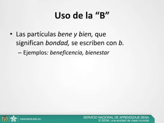 Uso de la “B”
• Las partículas bene y bien, que
significan bondad, se escriben con b.
– Ejemplos: beneficencia, bienestar
 
