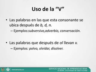 Uso de la “V”
• Las palabras en las que esta consonante se
ubica después de b, d, n.
– Ejemplos:subversivo,adverbio, conversación.
• Las palabras que después de ol llevan v.
– Ejemplos: polvo, olvidar, disolver.
 