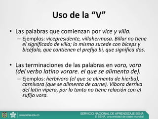 Uso de la “V”
• Las palabras que comienzan por vice y villa.
– Ejemplos: vicepresidente, villahermosa. Billar no tiene
el significado de villa; lo mismo sucede con bíceps y
bicéfalo, que contienen el prefijo bi, que significa dos.
• Las terminaciones de las palabras en voro, vora
(del verbo latino vorare. el que se alimenta de).
– Ejemplos: herbívoro (el que se alimenta de hierba),
carnívora (que se alimenta de carne). Víbora derriva
del latín vípera, por lo tanto no tiene relación con el
sufijo vora.
 