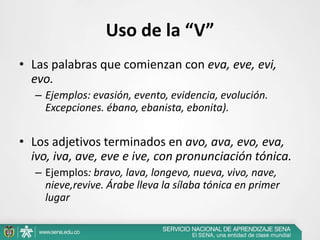 Uso de la “V”
• Las palabras que comienzan con eva, eve, evi,
evo.
– Ejemplos: evasión, evento, evidencia, evolución.
Excepciones. ébano, ebanista, ebonita).
• Los adjetivos terminados en avo, ava, evo, eva,
ivo, iva, ave, eve e ive, con pronunciación tónica.
– Ejemplos: bravo, lava, longevo, nueva, vivo, nave,
nieve,revive. Árabe lleva la sílaba tónica en primer
lugar
 
