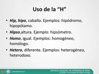 Uso de la “H”
• Hip, hipo, caballo. Ejemplos: hipódromo,
hipopótamo.
• Hipso,altura. Ejemplo: hipsómetro.
• Homo, igual. Ejemplos: homogéneo,
homólogo.
• Hetero, diferente. Ejemplos: heterogéneo,
heterodoxo.
 