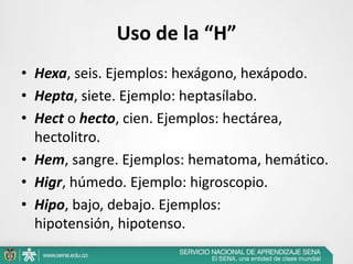Uso de la “H”
• Hexa, seis. Ejemplos: hexágono, hexápodo.
• Hepta, siete. Ejemplo: heptasílabo.
• Hect o hecto, cien. Ejemplos: hectárea,
hectolitro.
• Hem, sangre. Ejemplos: hematoma, hemático.
• Higr, húmedo. Ejemplo: higroscopio.
• Hipo, bajo, debajo. Ejemplos:
hipotensión, hipotenso.
 