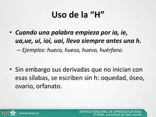 Uso de la “H”
• Cuando una palabra empieza por ia, ie,
ua,ue, ui, ioi, uai, lleva siempre antes una h.
– Ejemplos: hueco, hueso, huevo, huérfano.
• Sin embargo sus derivadas que no inician con
esas sílabas, se escriben sin h: oquedad, óseo,
ovario, orfanato.
 