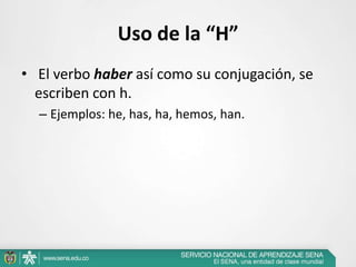 Uso de la “H”
• El verbo haber así como su conjugación, se
escriben con h.
– Ejemplos: he, has, ha, hemos, han.
 