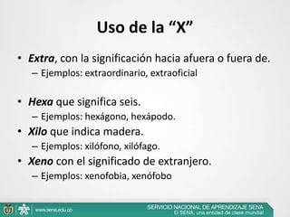 Uso de la “X”
• Extra, con la significación hacia afuera o fuera de.
– Ejemplos: extraordinario, extraoficial
• Hexa que significa seis.
– Ejemplos: hexágono, hexápodo.
• Xilo que indica madera.
– Ejemplos: xilófono, xilófago.
• Xeno con el significado de extranjero.
– Ejemplos: xenofobia, xenófobo
 