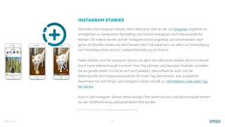 März 2017 10
INSTAGRAM STORIES
Besonders die Instagram Stories, deren Mechanik stark an die von Snapchat angelehnt ist,
ermöglichen ein temporäres Storytelling und machen Instagram noch interessanter für
Marken. Die Videos werden auf der Instagram-Home angezeigt und verschwinden nach
genau 24 Stunden wieder aus dem Stream. Das Tool eignet sich vor allem zur Ankündigung
von Produktlaunches und zur Liveberichterstattung von Events.
Neben Marken sind die Instagram Stories vor allem bei Influencern beliebt, die ihre Follower
durch kurze Videoschnipsel mit durch ihren Tag nehmen und zwanglos Produkte vorstellen,
die sie gerade testen. So hat es sich auch etabliert, dass Influencer auch mal die
Markenproﬁle ihrer Kooperationspartner für einen Tag übernehmen, was zusätzliche
Awareness mit sich bringt. Laut Instagram nutzen aktuell ca. 150 Millionen User jeden Tag
die Stories.
Auch in den Instagram Stories stehen lustige Filter bereit und die Livevideoschnipsel können
vor der Veröffentlichung individuell beschriftet werden.
Bildquelle: https://fabﬁtfun.com/magazine/instagram-story-tips/
 
