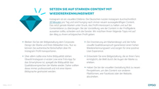 März 2017 13
Instagram ist ein visuelles Erlebnis. Die Deutschen nutzen Instagram durchschnittlich
20 Minuten pro Tag und sind hungrig nach immer neuem aussagekräftigen Content.
Das setzt gerade Marken unter Druck, das Proﬁl interessant zu halten und auf der
Contentebene zu überzeugen. Bei der Vorstellung, wie der Content in der Proﬁlgalerie
aussehen sollte, scheiden sich die Geister. Wir möchten Ihnen folgende Tipps mit auf
den Weg zu Ihrem erfolgreichen Proﬁl geben:
SETZEN SIE AUF STARKEN CONTENT MIT
WIEDERERKENNUNGSWERT
• Die Orientierung am Markendesign und der hohe
visuelle Qualitätsanspruch garantieren einen hohen
Wiedererkennungswert und sorgen für eine positive
User Experience.
• Entwickeln Sie eine Bildgestaltung, die es Ihren Fans
ermöglicht, die Welt durch die Augen der Marke zu
erleben.
• Haben Sie bei der visuellen Gestaltung Mut zu neuen
Perspektiven, um den Content von anderen
Plattformen, wie Facebook oder der Website,
abzuheben.
• Bleiben Sie bei der Bildgestaltung dem Corporate
Design der Marke und Ihren Bildwelten treu. Nur so
können Sie authentische Botschaften über Ihr
Instagram Proﬁl transportieren.
• Über allem sollte eine hohe Bildqualität stehen.
Obwohl Instagram in erster Linie eine Foto-App für
das Smartphone ist, spiegelt die Bildqualität das
Qualitätsversprechen der Marke wieder. Daher sollten
diese immer professionell und mit einer klaren
Bildsprache geshootet werden.
 