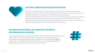 März 2017 14
Neben der visuellen Gestaltung ist auch die Bildunterschrift entscheidend. Diese sollte kurz,
knackig und auf den Punkt sein. Da bei Instagram die Unterhaltung im Vordergrund steht, können
die Bildunterschriften auch witzig sein oder Produktneuheiten anteasern.
Natürlich können Bildunterschriften auch gerne mal ins Detail gehen, aber grundsätzlich haben die
Instagram-Nutzer eher wenig Interesse am Lesen langer Texte. Auf Links können Sie in den
Bildunterschriften verzichten, da diese nicht direkt anklickbar sind. Nutzen Sie zur Verlinkung von
Websites daher lieber die Advertising-Möglichkeiten von Instagram.
DIE FANS LIEBEN KNACKIGE BOTSCHAFTEN
Setzen Sie Hashtags, denn viele Follower suchen gezielt nach den prägnanten Schlagworten.
Jedoch sollten Sie unter jedem Bild maximal fünf passende Hashtags verwenden.
Die beliebtesten Hashtags weltweit werden regelmäßig auf der Hot-Liste von Websta
veröffentlicht. Grundsätzlich sollte jede Marke aber auch ihre eigenen Hashtags mit
Wiedererkennungswert kreieren, die intuitiv auch Fans nutzen.
NUTZEN SIE HASHTAGS, UM USER AUF IHR PROFIL
AUFMERKSAM ZU MACHEN
 