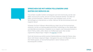 März 2017 15
Trotz all dem visuellen Content ist Instagram auch eine Community, auf der User
Bilder und Accounts suchen, die sich mit ihren Interessen decken. Dort liken sie
Bilder und kommentieren. Teilweise nutzen User Instagram auch, um ihre
Servicefragen an Unternehmen zu richten. Nehmen Sie die Kommentare ernst und
reagieren darauf.
Schenken Sie Ihren Followern Wertschätzung, indem Sie auf ihre Kommentare
antworten und die via Hashtag gekennzeichneten Fanbeiträge zu Ihrer Marke liken
und ebenfalls kommentieren. Zusätzlich ist es möglich, User-Generated-Content in
Ihrem Proﬁl zu teilen, sofern dieser ins Proﬁlkonzept passt. Dies ist über
sogenannte „Repost-Apps“ möglich, die Giga hier vorstellt.
Durch die Generierung solcher positver Markenerlebnisse steigt die Chance, dass
Ihnen mehr Nutzer organisch folgen. Interagieren Sie auch mit Influencern, die zu
Ihrer Marke passen, um die Aufmerksamkeit in deren Fanbase auf Ihr
Businessproﬁl zu lenken.
SPRECHEN SIE MIT IHREN FOLLOWERN UND
BIETEN SIE SERVICE AN
 