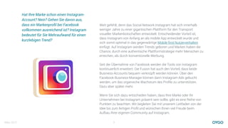 März 2017 2
Hat Ihre Marke schon einen Instagram-
Account? Nein? Gehen Sie davon aus,
dass ein Markenproﬁl bei Facebook
vollkommen ausreichend ist? Instagram
bedeutet für Sie Mehraufwand für einen
kurzlebigen Trend?
Weit gefehlt, denn das Social Network Instagram hat sich innerhalb
weniger Jahre zu einer gigantischen Plattform für den Transport
visueller Markenbotschaften entwickelt. Entscheidender Vorteil ist,
dass Instagram von Anfang an als mobile App entwickelt wurde und
sich somit optimal in das gegenwärtige Mobile ﬁrst Nutzerverhalten
einfügt. Auf Instagram werden Trends geboren und Marken haben die
Chance, durch eine authentische Plattformstrategie mehr Menschen zu
erreichen, als durch konventionelle Werbung.
Seit der Übernahme von Facebook werden die Tools von Instagram
kontinuierlich erweitert. Die Fusion hat auch den Vorteil, dass beide
Business-Accounts bequem verknüpft werden können. Über den
Facebook-Business-Manager können dann Instagram-Ads gebucht
werden, um das organische Wachstum des Proﬁls zu unterstützen.
Dazu aber später mehr.
Wenn Sie sich dazu entschieden haben, dass Ihre Marke oder Ihr
Unternehmen bei Instagram präsent sein sollte, gibt es eine Reihe von
Punkten zu beachten. Wir begleiten Sie mit unserem Leitfaden von der
Idee bis zum fertigen Proﬁl und wünschen Ihnen viel Freude beim
Aufbau Ihrer eigenen Community auf Instagram.
 