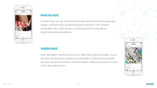 März 2017 20
PHOTO ADS
Einzelne Fotos aus der Timeline können dank der Photo Ads hervorgehoben
werden und erscheinen als Werbung gekennzeichnet in der Timeline
potenzieller Fans. Fotos können im quadratischen Format oder im
Querformat verwendet werden.
VIDEO ADS
Nach demselben Schema können auch Video Ads eingesetzt werden. Durch
die Video Ads kann das Interesse bei potenziellen Kunden auch zusätzlich
durch ein akustisches Erlebnis verstärkt werden. Allerdings ist dieses Format
auf 60 Sekunden limitiert.
 
