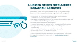 März 2017 22
MESSEN SIE DEN ERFOLG IHRES
INSTAGRAM-ACCOUNTS
Bei Instagram können die Statistiken lediglich über die App eingesehen werden.  
Diese sind im Administratorenbereich aufgehängt. Aktuell werden ausgespielt:
• Impressionen: die wöchentlichen Impressionen aller Beiträge sowie der
wöchentliche Zuwachs und Rückgang dieser Zahl.
• Reichweite: Anzahl einzelner Konten, die die einzelnen Beiträge gesehen haben und
Auswahl der beliebtesten Beiträge des Proﬁls.
• Proﬁlaufrufe: die Gesamtanzahl der Proﬁlaufrufe.
• Webseitenklicks: Anzahl der Klicks auf die im Proﬁl angegebene Markenwebsite.
• Instagram Stories: Anzeige der aktuellen Stories mit der Möglichkeit, diese
abzuspeichern.
• Abonnenten: Anzahl der Abonnenten und Infos zur Demograﬁe.
• Promotion: Auswertung aktueller Werbeanzeigen.
Zusätzlich bieten einige Content-Management-Services Analysen für Instagram an
und es gibt diverse kostenlose Analysetools, wie SimplyMeasured, quintly oder
iconosquare.
7.
 