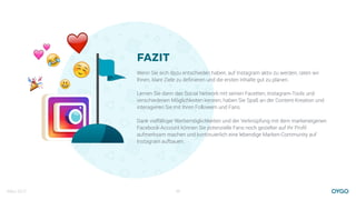 März 2017 23
FAZIT
Wenn Sie sich dazu entschieden haben, auf Instagram aktiv zu werden, raten wir
Ihnen, klare Ziele zu deﬁnieren und die ersten Inhalte gut zu planen.
Lernen Sie dann das Social Network mit seinen Facetten, Instagram-Tools und
verschiedenen Möglichkeiten kennen, haben Sie Spaß an der Content-Kreation und
interagieren Sie mit Ihren Followern und Fans.
Dank vielfältiger Werbemöglichkeiten und der Verknüpfung mit dem markeneigenen
Facebook-Account können Sie potenzielle Fans noch gezielter auf Ihr Proﬁl
aufmerksam machen und kontinuierlich eine lebendige Marken-Community auf
Instagram aufbauen.
!
❤
☺
$ %
&
 