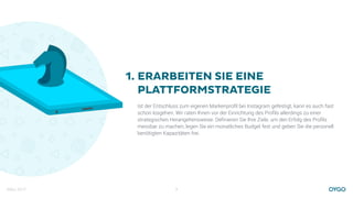 März 2017 3
ERARBEITEN SIE EINE
PLATTFORMSTRATEGIE
Ist der Entschluss zum eigenen Markenproﬁl bei Instagram gefestigt, kann es auch fast
schon losgehen. Wir raten Ihnen vor der Einrichtung des Proﬁls allerdings zu einer
strategischen Herangehensweise. Deﬁnieren Sie Ihre Ziele, um den Erfolg des Proﬁls
messbar zu machen, legen Sie ein monatliches Budget fest und geben Sie die personell
benötigten Kapazitäten frei.
1.
 