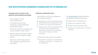 März 2017 4
DIE WICHTIGSTEN VORBEREITUNGSSCHRITTE IM ÜBERBLICK
Integration des Accounts in die
gesamte Kommunikationsstrategie
Deﬁnition realistischer Ziele
• Was möchten Sie mit Ihrem Engagement
auf Instagram erreichen?
Steigerung der Unternehmensbekanntheit,
Markenbekanntheit, der Bekanntheit eines
Produkts, einer App oder Dienstleistung.
Steigerung der UX (User Experience) durch
die Kreation eines visuellen Marken-
erlebnisses und Information potenzieller
Kunden über Produkte und Dienst-
leistungen.
• Welche Reichweite möchten Sie erzielen?
Wie viele Fans möchten Sie innerhalb von
3 Monaten / 6 Monaten / 12 Monaten auf
Ihr Proﬁl lenken?
• Der Hootsuite Blog empﬁehlt außerdem
die Kopplung an Unternehmensziele:
Steigerung des Produktabsatzes
Steigerung des Website-Trafﬁcs
Steigerung der Markenbekanntheit
Steigerung der Erwähnungen von Marken-
Hashtags
• Passt Instagram in Ihren
Kommunikationsmix?
• Ist Instagram eine sinnvolle
Ergänzung zu Ihren bestehenden
Social-Media-Proﬁlen?
• Können Sie Inhalte von Instagram auch
auf Ihren anderen Proﬁlen nutzen?
• Bietet Ihre Marke ausreichend Stories,
die Sie visuell auf Instagram erzählen
können?
• Wissen Sie, welche Zielgruppen Sie
über Instagram ansprechen können
und wollen?
 
