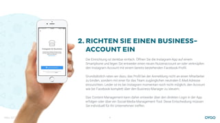 März 2017 6
RICHTEN SIE EINEN BUSINESS-
ACCOUNT EIN
Die Einrichtung ist denkbar einfach. Öffnen Sie die Instagram-App auf einem
Smartphone und legen Sie entweder einen neuen Nutzeraccount an oder verknüpfen
den Instagram-Account mit einem bereits bestehenden Facebook-Proﬁl.
Grundsätzlich raten wir dazu, das Proﬁl bei der Anmeldung nicht an einen Mitarbeiter
zu binden, sondern mit einer für das Team zugänglichen neutralen E-Mail-Adresse
einzurichten. Leider ist es bei Instagram momentan noch nicht möglich, den Account
wie bei Facebook komplett über den Business-Manager zu steuern.
Das Content-Management kann daher entweder über den direkten Login in der App
erfolgen oder über ein Social-Media-Management-Tool. Diese Entscheidung müssen
Sie individuell für Ihr Unternehmen treffen.
2.
 