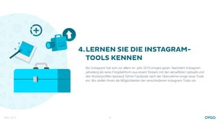 März 2017 8
LERNEN SIE DIE INSTAGRAM-
TOOLS KENNEN
Bei Instagram hat sich vor allem im Jahr 2016 einiges getan. Nachdem Instagram
jahrelang als reine Fotoplattform aus einem Stream mit den aktuellsten Uploads und
den Nutzerproﬁlen bestand, führte Facebook nach der Übernahme einige neue Tools
ein. Wir stellen Ihnen die Möglichkeiten der verschiedenen Instagram-Tools vor.
4.
 